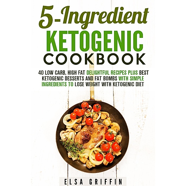 5-Ingredient Ketogenic Cookbook:  40 Low Carb, High Fat Delightful Recipes Plus Best Ketogenic Desserts and Fat Bombs with Simple Ingredients to Lose Weight with Ketogenic Diet (Ketogenic Meals) / Ketogenic Meals, Elsa Griffin