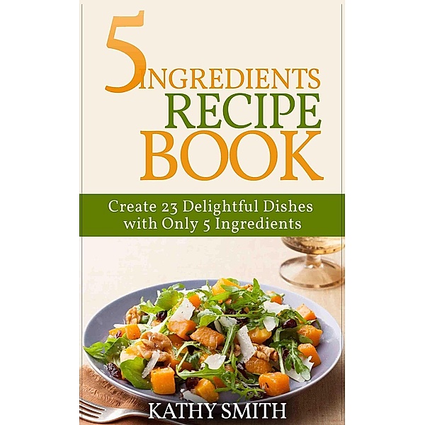 5 Ingredients Recipe Book : Create 23 Delightful Dishes  with Only 5 Ingredients (Amazing Recipes, #1) / Amazing Recipes, Kathy Smith