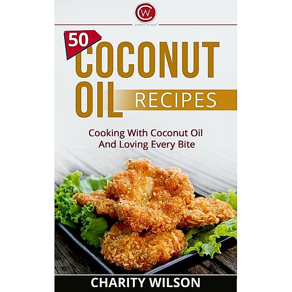 50 Coconut Oil Recipes: Cooking With Coconut Oil And Loving Every Bite, Charity Wilson