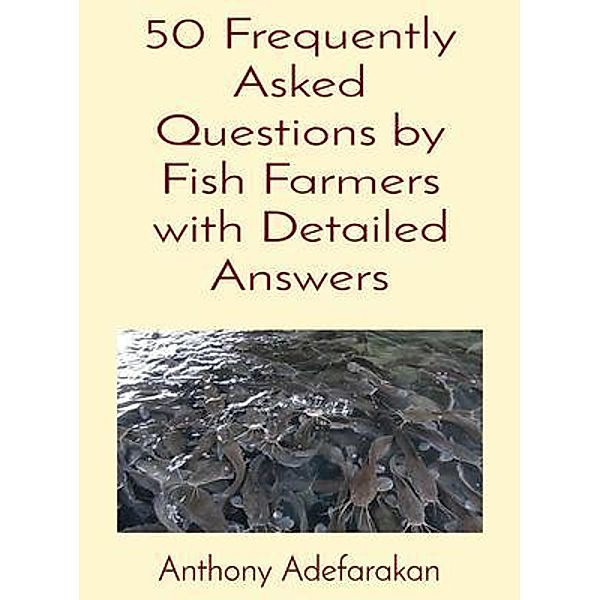 50 Frequently Asked Questions by Fish Farmers with Detailed Answers, Anthony O Adefarakan