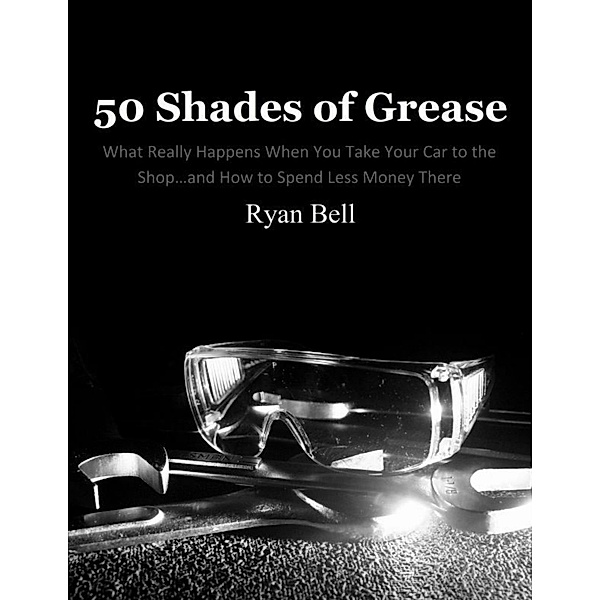 50 Shades of Grease: What Really Happens When You Take Your Car to the Shop...and How to Spend Less Money There, Ryan Bell