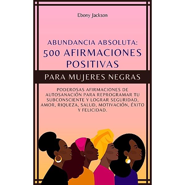 500 Afirmaciones Positivas Para Mujeres Negras: Poderosas Afirmaciones de Autosanación para Reprogramar Tu Subconsciente y Lograr Seguridad, Amor, Riqueza, Salud, Motivación, Éxito y Felicidad, Ebony Jackson