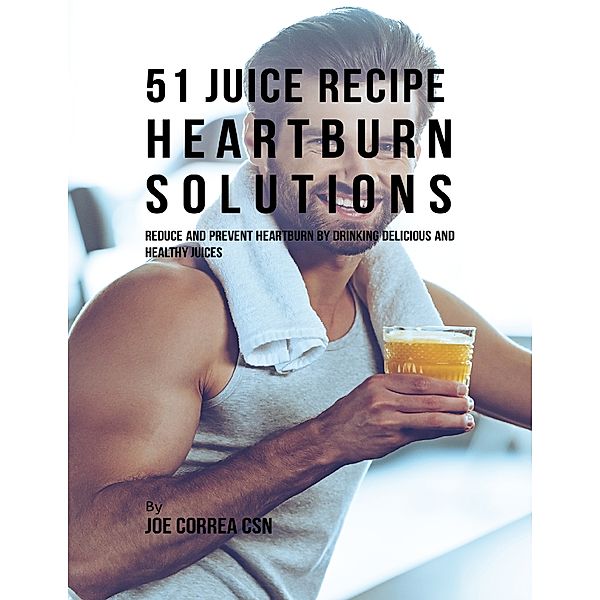 51 Juice Recipe Heartburn Solutions: Reduce and Prevent Heartburn By Drinking Delicious and Healthy Juices, Joe Correa CSN