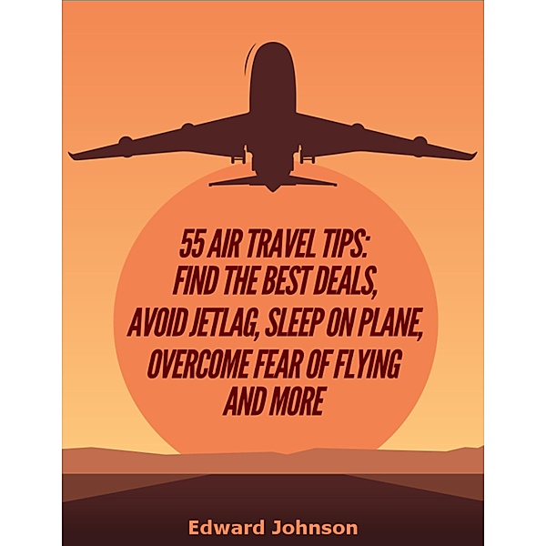 55 Air Travel Tips: Find the Best Deals, Avoid Jetlag, Sleep On Plane, Overcome Fear of Flying and More, Edward Johnson