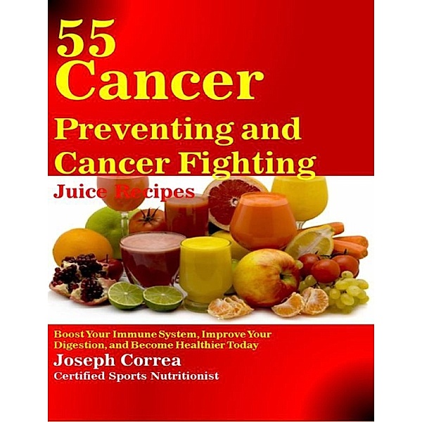 55 Cancer Preventing and Cancer Fighting Juice Recipes: Boost Your Immune System, Improve Your Digestion, and Become Healthier Today, Joseph Correa (Certified Sports Nutritionist)
