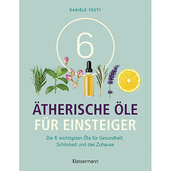 6 Ätherische Öle für Einsteiger. Über 300 Anwendungsmöglichkeiten mit den sechs wichtigsten Ölen, Danièle Festy