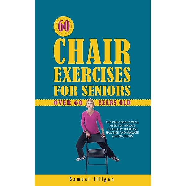 60 Chair Exercises For Seniors Over 60 Years Old: The Only Book You'll Need to Improve Flexibility, Increase Balance, and Manage Aching Joints, Samuel Illigan