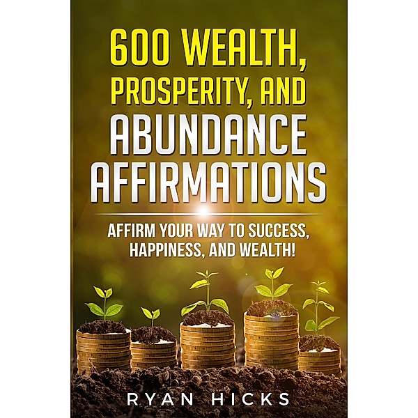600 Wealth, Prosperity, And Abundance Affirmations: Affirmations Of Success, Happiness, And Wealth! / Ryan Hicks, Ryan Hicks