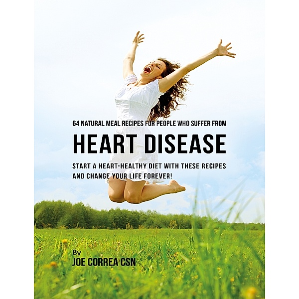 64 Natural Meal Recipes for People Who Suffer from Heart Disease : Start a Heart Healthy Diet With These Recipes and Change Your Life Forever!, Joe Correa CSN