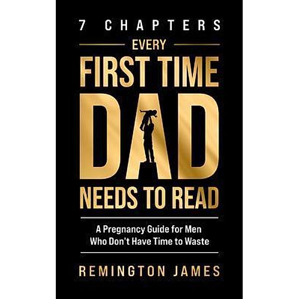 7 Chapters Every First Time Dad Needs to Read: A Pregnancy Guide for Men Who Don't Have Time to Waste, Remington James