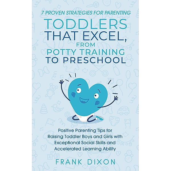 7 Proven Strategies for Parenting Toddlers that Excel, from Potty Training to Preschool: Positive Parenting Tips for Raising Toddlers with Exceptional Social Skills and Accelerated Learning Ability (Secrets To Being A Good Parent And Good Parenting Skills That Every Parent Needs To Learn, #7) / Secrets To Being A Good Parent And Good Parenting Skills That Every Parent Needs To Learn, Frank Dixon