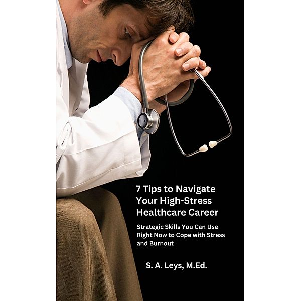 7 Tips to Navigate Your High-Stress Healthcare Career: Strategic Skills You Can Use Right Now to Manage Stress and Burnout, S. A. Leys