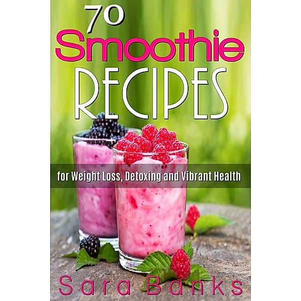 70 Smoothie Recipes for Weight Loss, Detoxing and Vibrant Health, Sara Banks