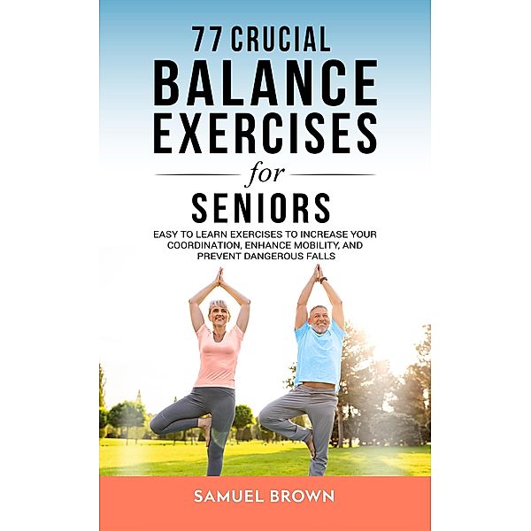77 Crucial Balance Exercises For Seniors: Easy to Learn Exercises to Increase Your Coordination, Enhance Mobility, and Prevent Dangerous Falls, Samuel Brown