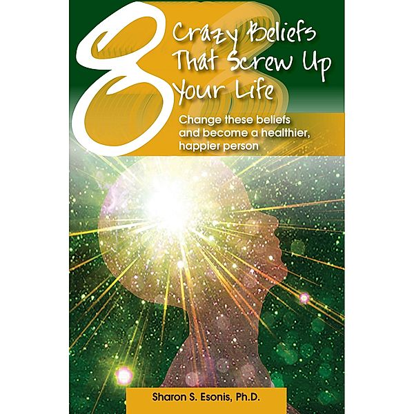 8 Crazy Beliefs That Screw Up Your Life. Change These Beliefs and Become a Healthier, Happier Person, Ph. D. Sharon Esonis