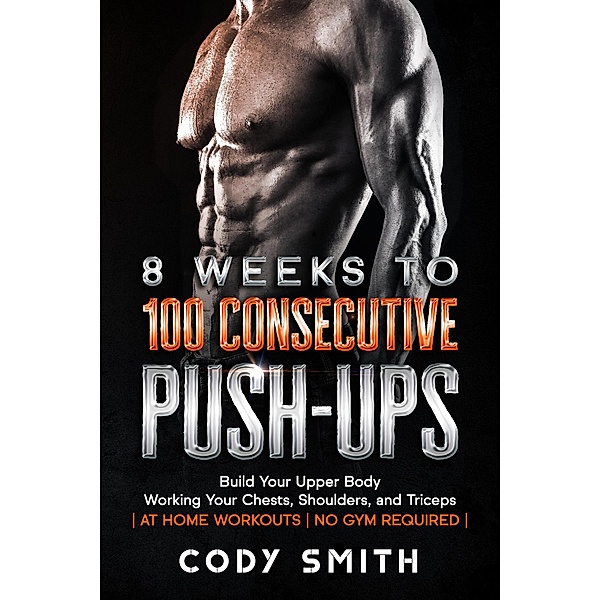 8 Weeks to 100 Consecutive Push-Ups: Build Your Upper Body Working Your Chests, Shoulders, and Triceps | at Home Workouts | No Gym Required |, Cody Smith