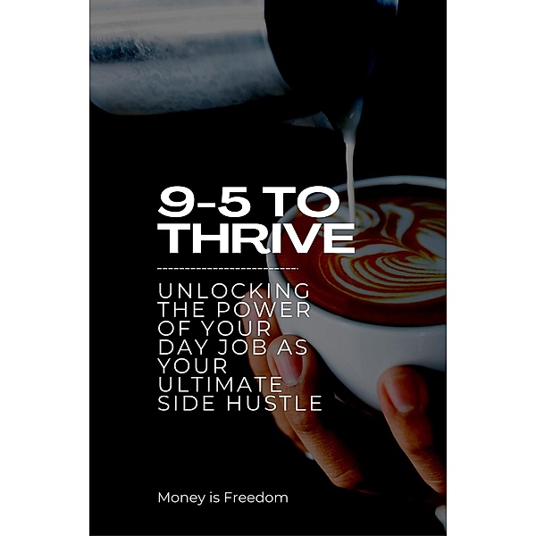 9-5 to Thrive: Unlocking the Power of Your Day Job as Your Ultimate Side Hustle, Money is Freedom