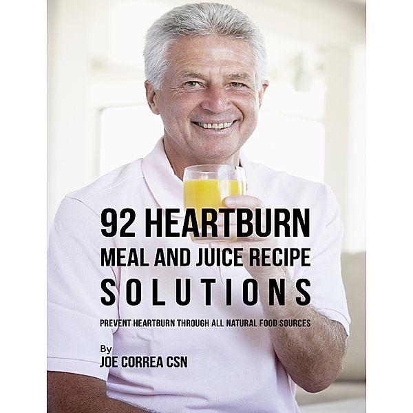 92 Heartburn Meal and Juice Recipe Solutions: Prevent Heartburn Through All Natural Food Sources, Joe Correa CSN