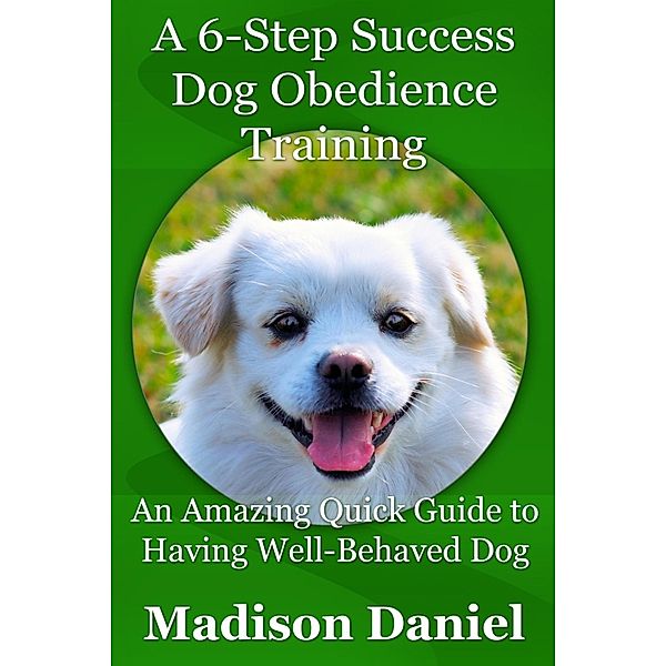 A 6-Step Success Dog Obedience Training: An Amazing Quick Guide to Having Well-Behaved Dog, Madison Inc. Daniel