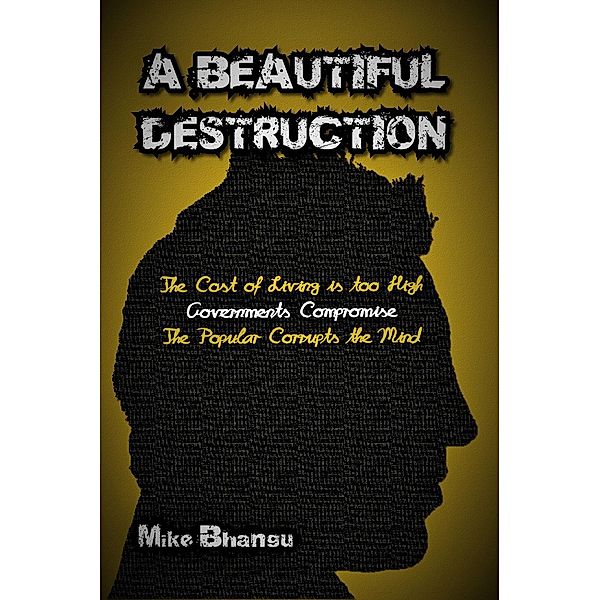 A Beautiful Destruction: The Cost of Living is Too High--Governments Compromise--The Popular Corrupts the Mind, Mike Bhangu