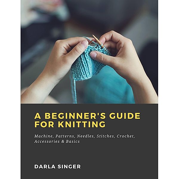 A Beginner's Guide for Knitting: Machine, Patterns, Needles, Stitches, Crochet, Accessories & Basics, Darla Singer