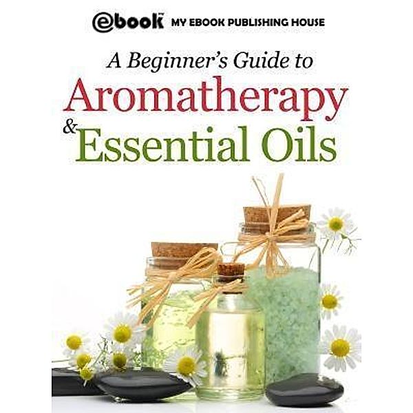 A Beginner's Guide to Aromatherapy & Essential Oils / SC Active Business Development SRL, Publishing House My Ebook