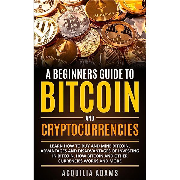 A Beginners Guide To Bitcoin and Cryptocurrencies: Learn How To Buy And Mine Bitcoin, Advantages and Disadvantages of Investing in Bitcoin, How Bitcoin and Other Currencies Works And More, Acquilia Adams