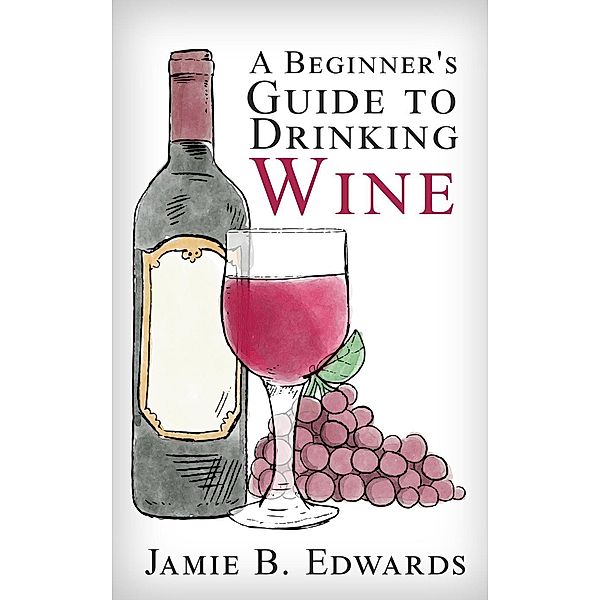 A Beginner's Guide To Drinking Wine, Jamie B. Edwards