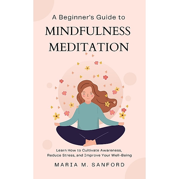 A Beginner's Guide to Mindfulness Meditation  For Beginners: Learn How to Cultivate Awareness, Reduce Stress, and Improve Your Well-Being, Maria M. Sanford