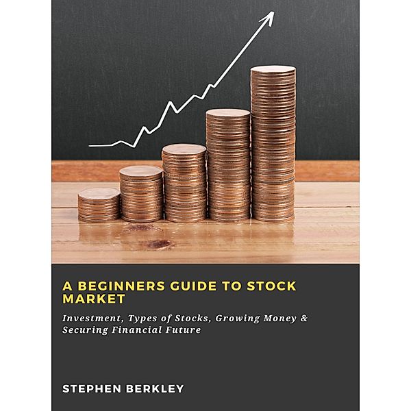 A Beginners Guide to Stock Market: Investment, Types of Stocks, Growing Money & Securing Financial Future, Stephen Berkley