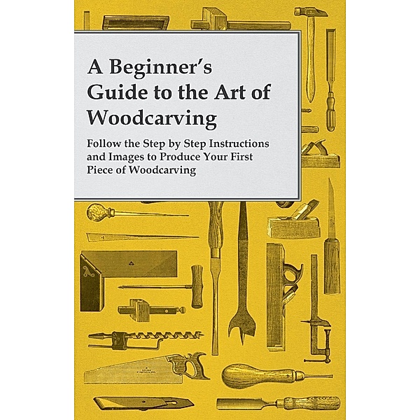 A Beginner's Guide to the Art of Woodcarving - Follow the Step by Step Instructions and Images to Produce Your First Piece of Woodcarving, Anon