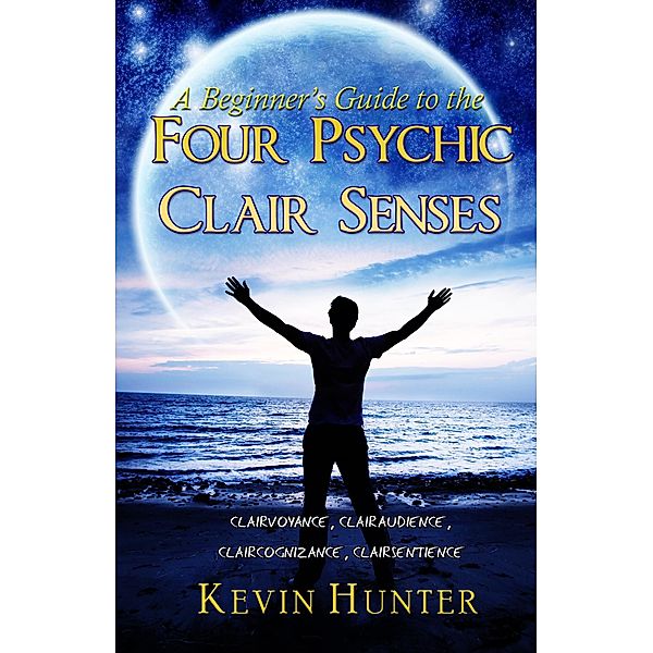 A Beginner's Guide to the Four Psychic Clair Senses: Clairvoyance, Clairaudience, Claircognizance, Clairsentience, Kevin Hunter