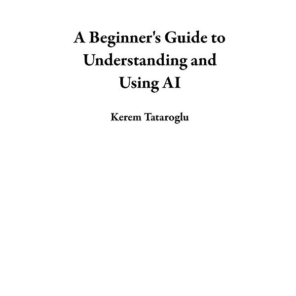 A Beginner's Guide to Understanding and Using AI, Kerem Tataroglu