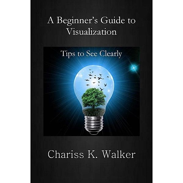A Beginner's Guide to Visualization: Tips to See Clearly (A Beginner's Personal Growth Series, #1) / A Beginner's Personal Growth Series, Chariss K. Walker