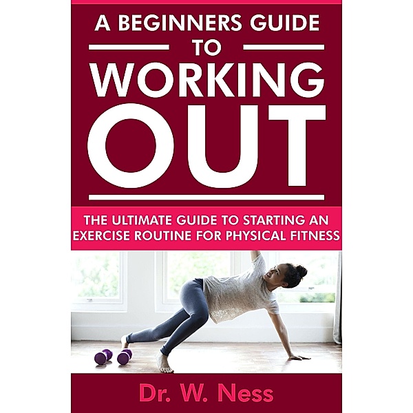 A Beginners Guide to Working Out: The Ultimate Guide to Starting an Exercise Routine for Physical Fitness, W. Ness