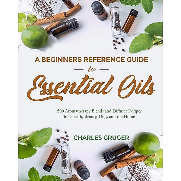 A Beginners Reference Guide To Essential Oils: 500 Aromatherapy Blends and Diffuser Recipes for Health, Beauty, Dogs and the Home (Aromatherapy and Essential Oils Beginners Guide 2020, #7) / Aromatherapy and Essential Oils Beginners Guide 2020, Charles Gruger