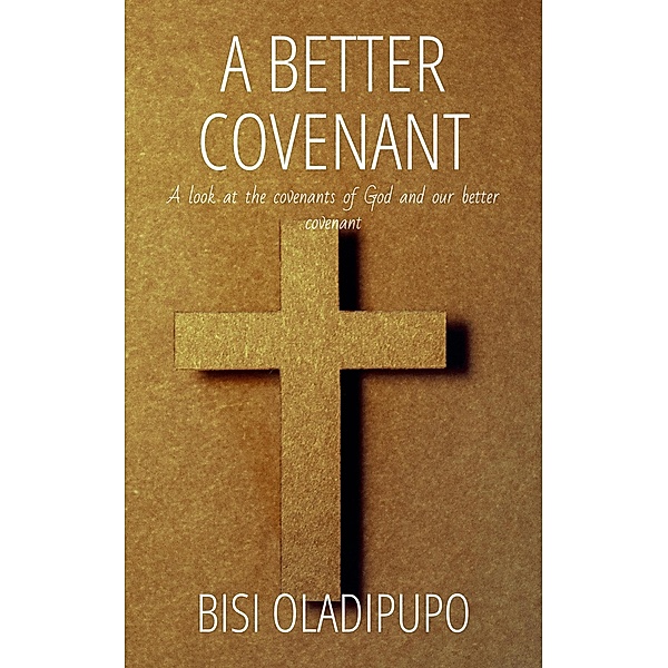 A Better Covenant : A Look at the Covenants of God and Our Better Covenant, Bisi Oladipupo