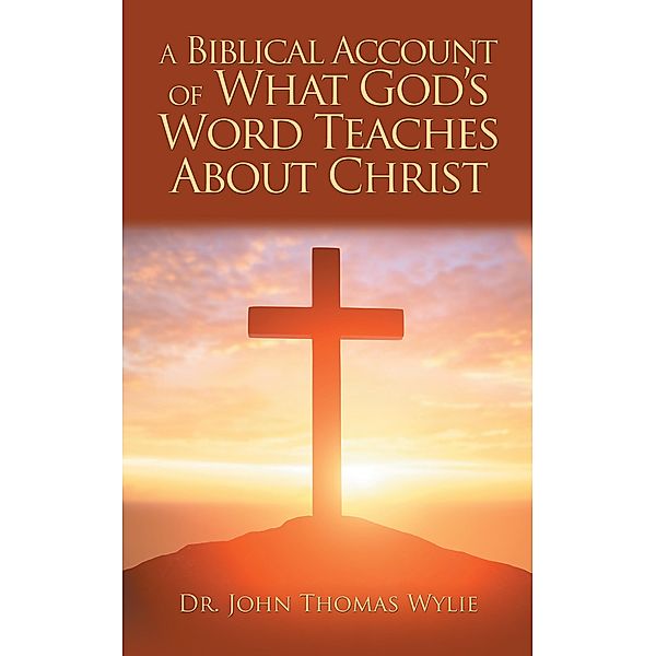 A Biblical Account of What God'S Word Teaches About Christ, John Thomas Wylie