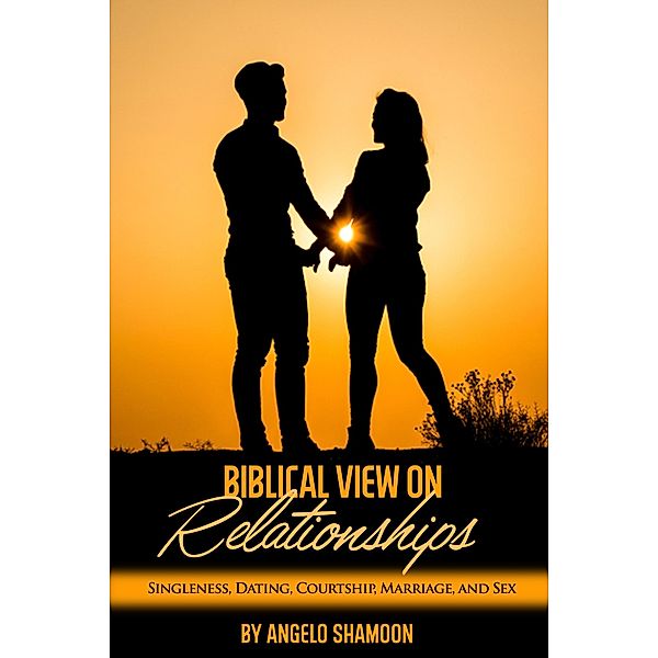 A Biblical View on Relationships: Singleness, Dating, Courtship, Marriage, and Sex, Angelo Shamoon