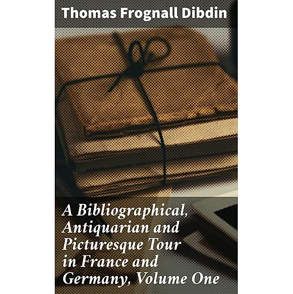 A Bibliographical, Antiquarian and Picturesque Tour in France and Germany, Volume One, Thomas Frognall Dibdin