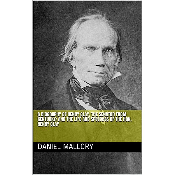 A Biography of Henry Clay, The Senator from Kentucky: and The life and Speeches of the Hon. Henry Clay, Daniel Mallory