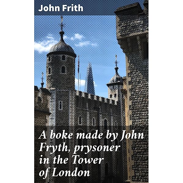 A boke made by John Fryth, prysoner in the Tower of London, John Frith
