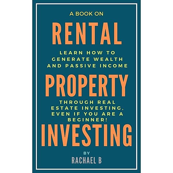 A Book on Rental Property Investing: Learn How to Generate Wealth and Passive Income Through Real Estate Investing, Even if You Are a Beginner!, Rachael B