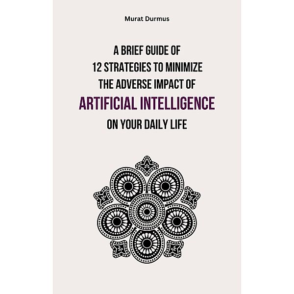 A Brief Guide of 12 Strategies to Minimize the Adverse Impact of Artificial Intelligence on Your Daily Life, Murat Durmus