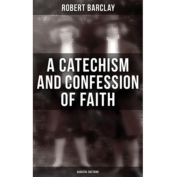 A Catechism and Confession of Faith: Quakers Doctrine, Robert Barclay