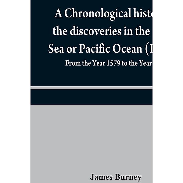 A chronological history of the discoveries in the South Sea or Pacific Ocean (Part II); From the Year 1579 to the Year 1620, James Burney