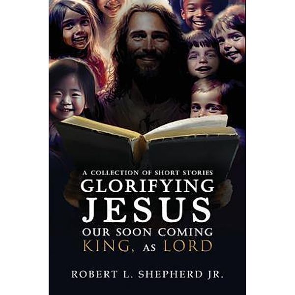 A Collection of Short Stories Glorifying JESUS, Our Soon Coming King, As LORD, Robert L. Shepherd Jr.