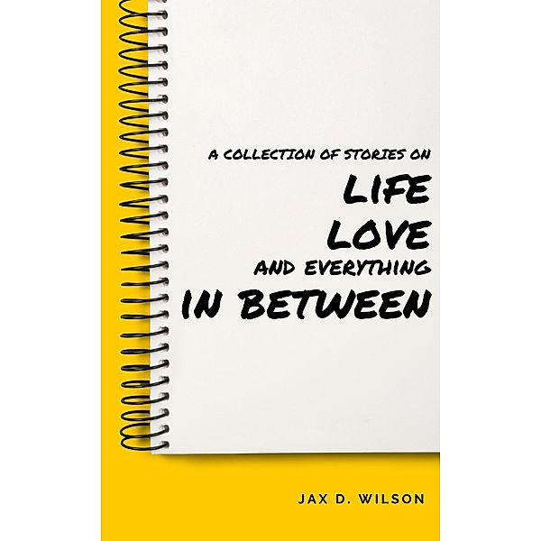 A Collection of Stories on Life, Love and Everything In Between, Jax D. Wilson