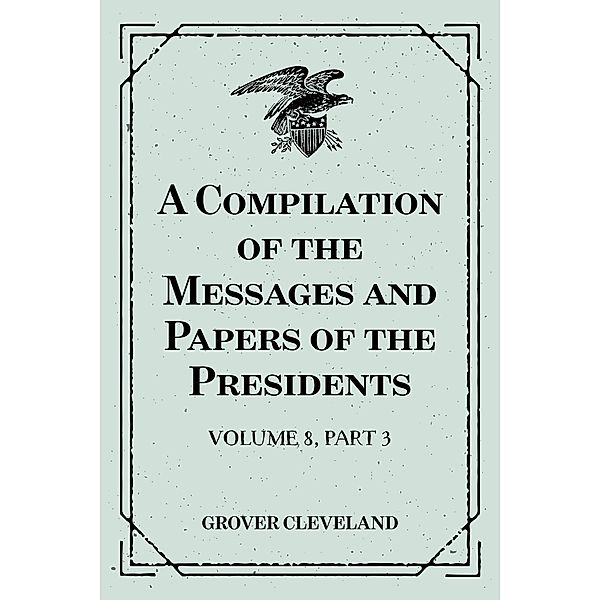 A Compilation of the Messages and Papers of the Presidents : Volume 8, part 3: Grover Cleveland, First Term, Grover Cleveland