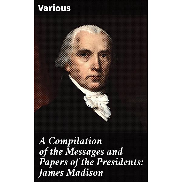 A Compilation of the Messages and Papers of the Presidents: James Madison, Various